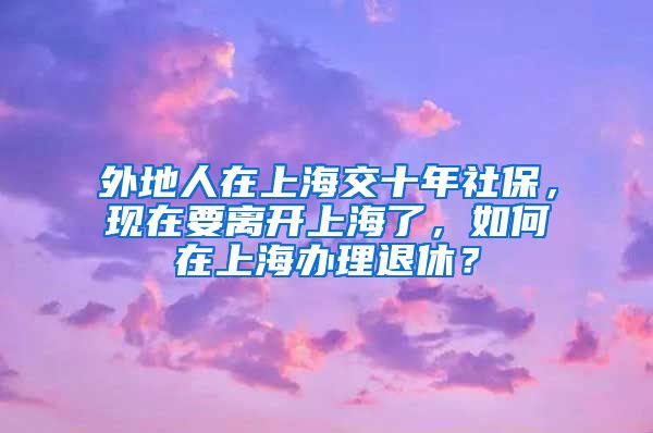 外地人在上海交十年社保，现在要离开上海了，如何在上海办理退休？