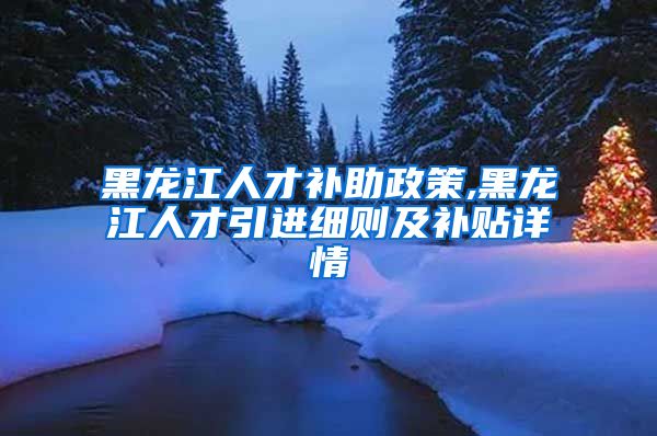 黑龙江人才补助政策,黑龙江人才引进细则及补贴详情