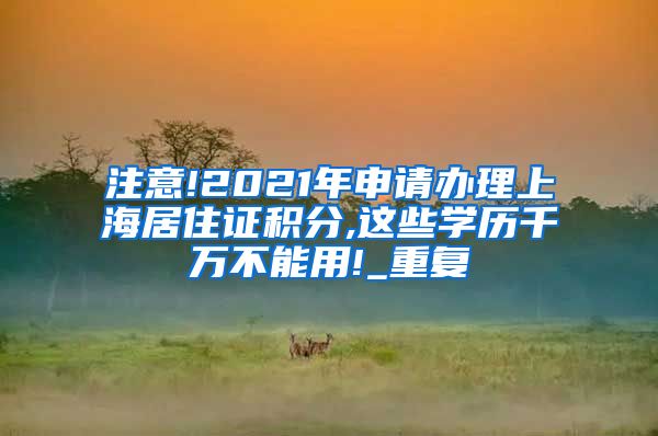 注意!2021年申请办理上海居住证积分,这些学历千万不能用!_重复