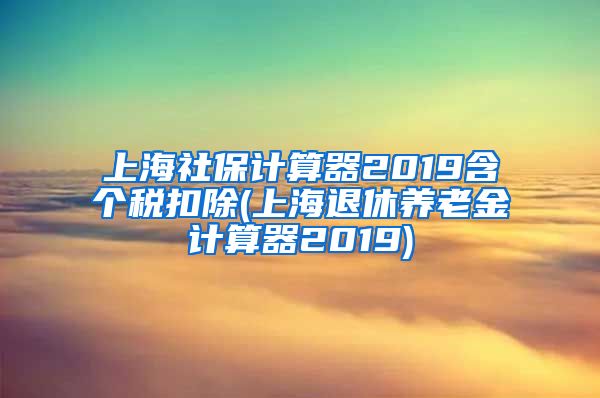 上海社保计算器2019含个税扣除(上海退休养老金计算器2019)