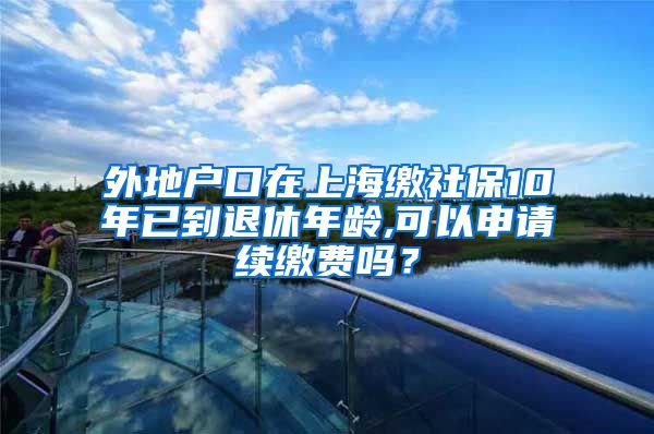 外地户口在上海缴社保10年已到退休年龄,可以申请续缴费吗？