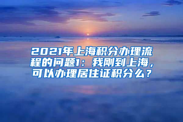 2021年上海积分办理流程的问题1：我刚到上海，可以办理居住证积分么？