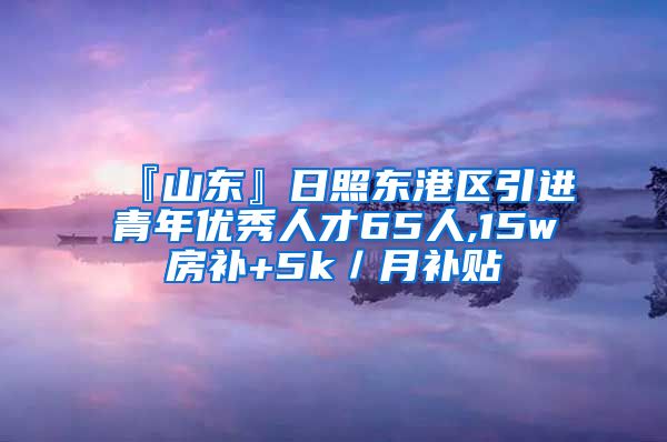 『山东』日照东港区引进青年优秀人才65人,15w房补+5k／月补贴