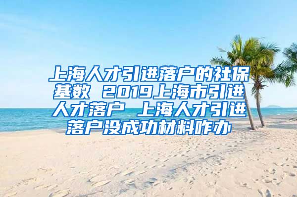 上海人才引进落户的社保基数 2019上海市引进人才落户 上海人才引进落户没成功材料咋办