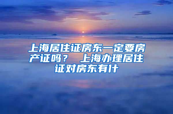 上海居住证房东一定要房产证吗？ 上海办理居住证对房东有什