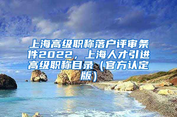 上海高级职称落户评审条件2022，上海人才引进高级职称目录（官方认定版）