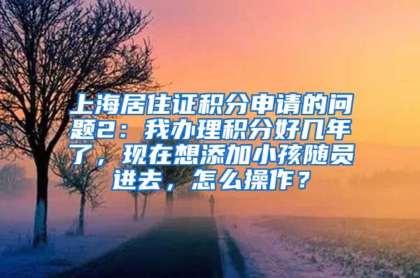 上海居住证积分申请的问题2：我办理积分好几年了，现在想添加小孩随员进去，怎么操作？