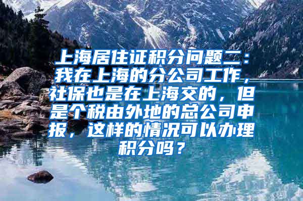 上海居住证积分问题二：我在上海的分公司工作，社保也是在上海交的，但是个税由外地的总公司申报，这样的情况可以办理积分吗？