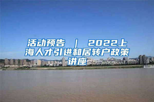 活动预告 ｜ 2022上海人才引进和居转户政策讲座