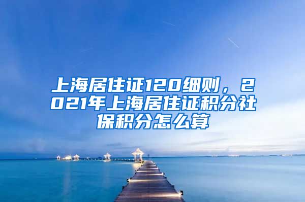 上海居住证120细则，2021年上海居住证积分社保积分怎么算