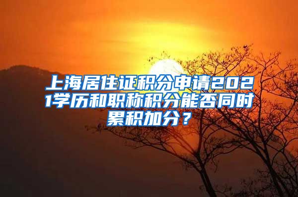 上海居住证积分申请2021学历和职称积分能否同时累积加分？