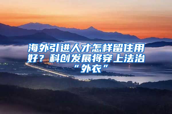 海外引进人才怎样留住用好？科创发展将穿上法治“外衣”