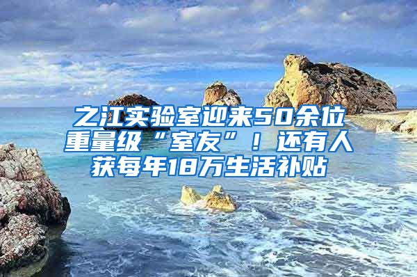 之江实验室迎来50余位重量级“室友”！还有人获每年18万生活补贴