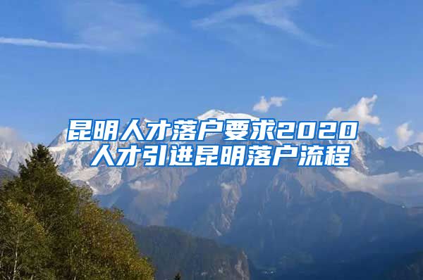 昆明人才落户要求2020 人才引进昆明落户流程