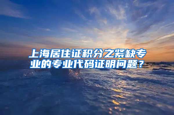 上海居住证积分之紧缺专业的专业代码证明问题？