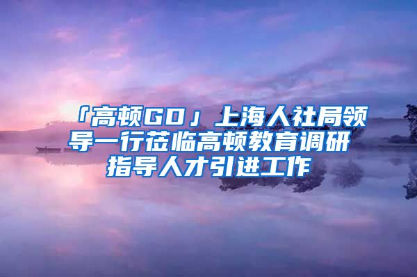 「高顿GD」上海人社局领导一行莅临高顿教育调研指导人才引进工作