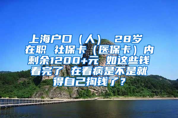 上海户口（人） 28岁 在职 社保卡（医保卡）内剩余1200+元 如这些钱看完了 在看病是不是就得自己掏钱了？