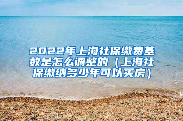 2022年上海社保缴费基数是怎么调整的（上海社保缴纳多少年可以买房）
