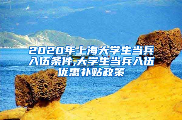 2020年上海大学生当兵入伍条件,大学生当兵入伍优惠补贴政策