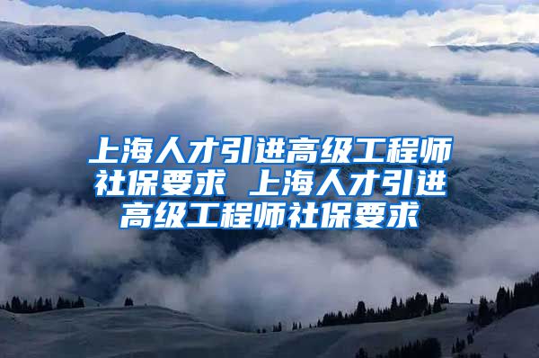 上海人才引进高级工程师社保要求 上海人才引进高级工程师社保要求