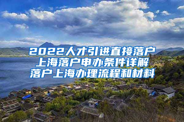 2022人才引进直接落户 上海落户申办条件详解 落户上海办理流程和材料