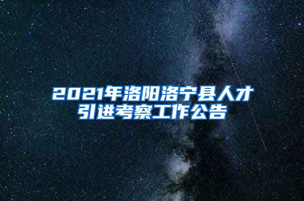 2021年洛阳洛宁县人才引进考察工作公告