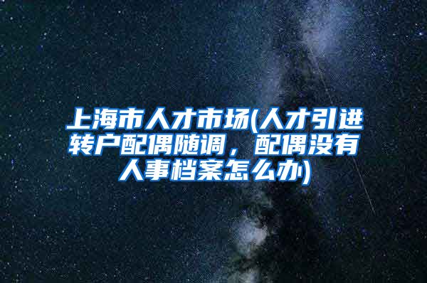 上海市人才市场(人才引进转户配偶随调，配偶没有人事档案怎么办)