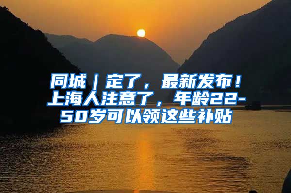 同城｜定了，最新发布！上海人注意了，年龄22-50岁可以领这些补贴