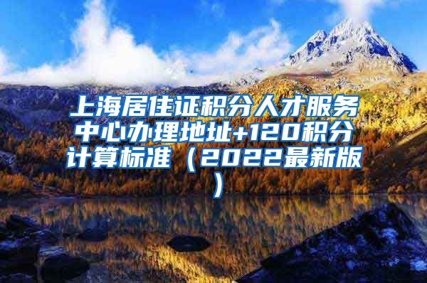 上海居住证积分人才服务中心办理地址+120积分计算标准（2022最新版）