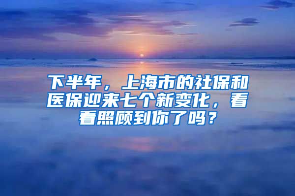 下半年，上海市的社保和医保迎来七个新变化，看看照顾到你了吗？