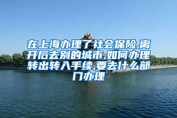 在上海办理了社会保险,离开后去别的城市,如何办理转出转入手续,要去什么部门办理