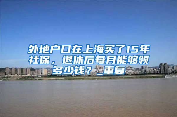 外地户口在上海买了15年社保，退休后每月能够领多少钱？_重复