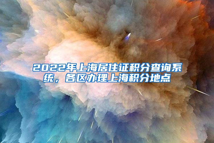 2022年上海居住证积分查询系统，各区办理上海积分地点