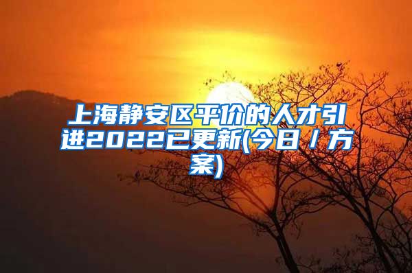 上海静安区平价的人才引进2022已更新(今日／方案)