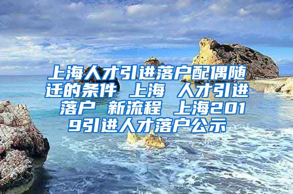 上海人才引进落户配偶随迁的条件 上海 人才引进 落户 新流程 上海2019引进人才落户公示