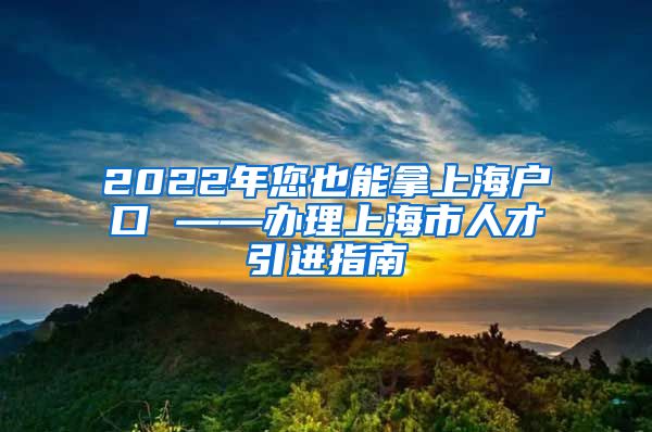 2022年您也能拿上海户口 ——办理上海市人才引进指南