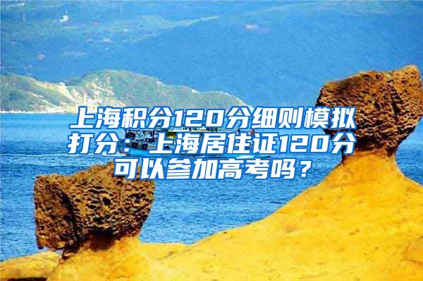 上海积分120分细则模拟打分：上海居住证120分可以参加高考吗？