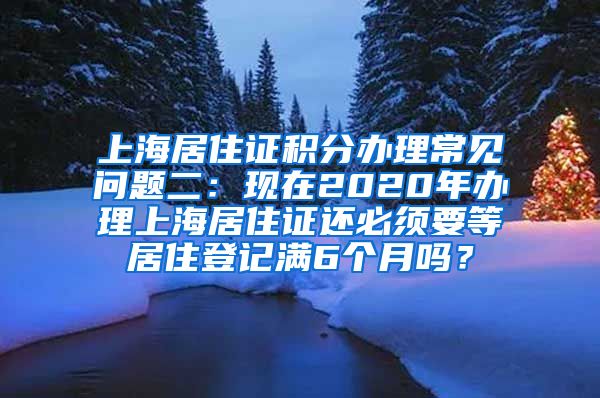 上海居住证积分办理常见问题二：现在2020年办理上海居住证还必须要等居住登记满6个月吗？