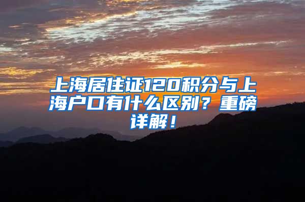 上海居住证120积分与上海户口有什么区别？重磅详解！