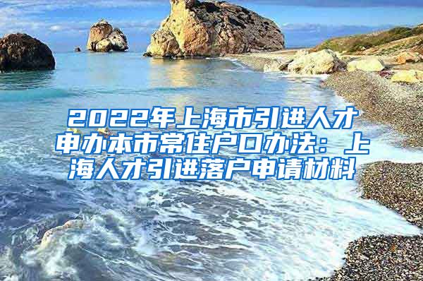 2022年上海市引进人才申办本市常住户口办法：上海人才引进落户申请材料