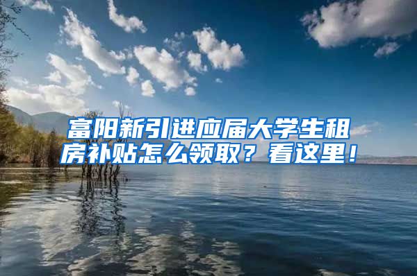 富阳新引进应届大学生租房补贴怎么领取？看这里！