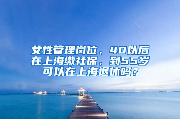 女性管理岗位，40以后在上海缴社保，到55岁可以在上海退休吗？
