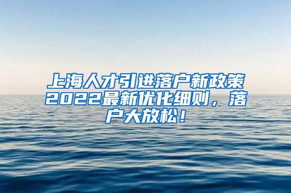 上海人才引进落户新政策2022最新优化细则，落户大放松！