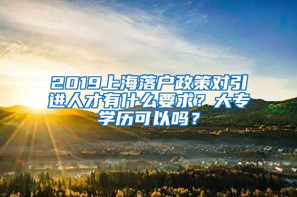 2019上海落户政策对引进人才有什么要求？大专学历可以吗？