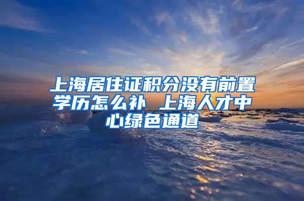 上海居住证积分没有前置学历怎么补 上海人才中心绿色通道