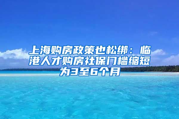 上海购房政策也松绑：临港人才购房社保门槛缩短为3至6个月