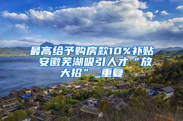 最高给予购房款10%补贴 安徽芜湖吸引人才“放大招”_重复