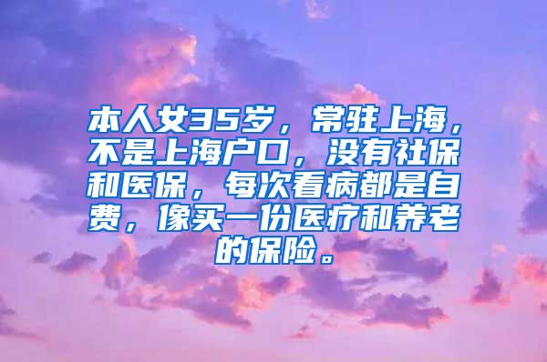 本人女35岁，常驻上海，不是上海户口，没有社保和医保，每次看病都是自费，像买一份医疗和养老的保险。