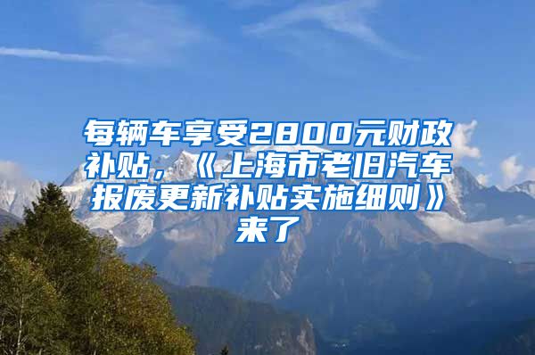 每辆车享受2800元财政补贴，《上海市老旧汽车报废更新补贴实施细则》来了