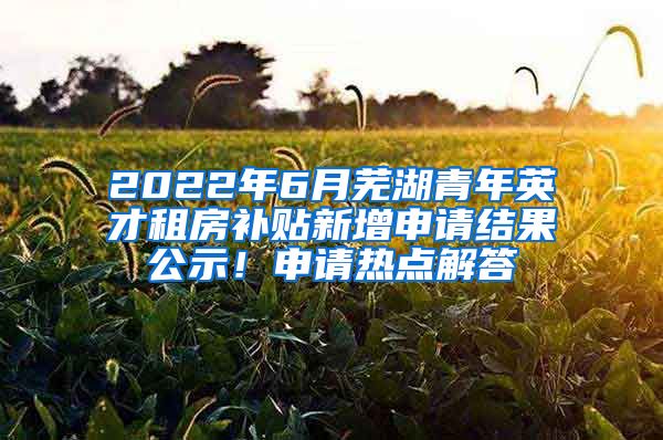 2022年6月芜湖青年英才租房补贴新增申请结果公示！申请热点解答→